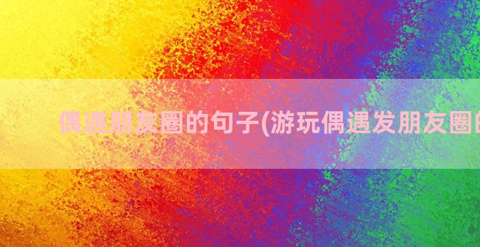 偶遇朋友圈的句子(游玩偶遇发朋友圈的句子)