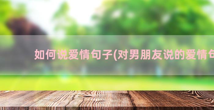 如何说爱情句子(对男朋友说的爱情句子)