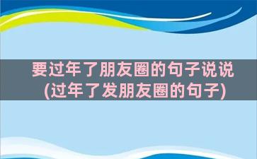 要过年了朋友圈的句子说说(过年了发朋友圈的句子)