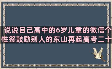 说说自己高中的6岁儿童的微信个性签鼓励别人的东山再起高考二十岁的年纪正能量励志人生语录视频(高中家长的心情说说)